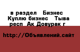  в раздел : Бизнес » Куплю бизнес . Тыва респ.,Ак-Довурак г.